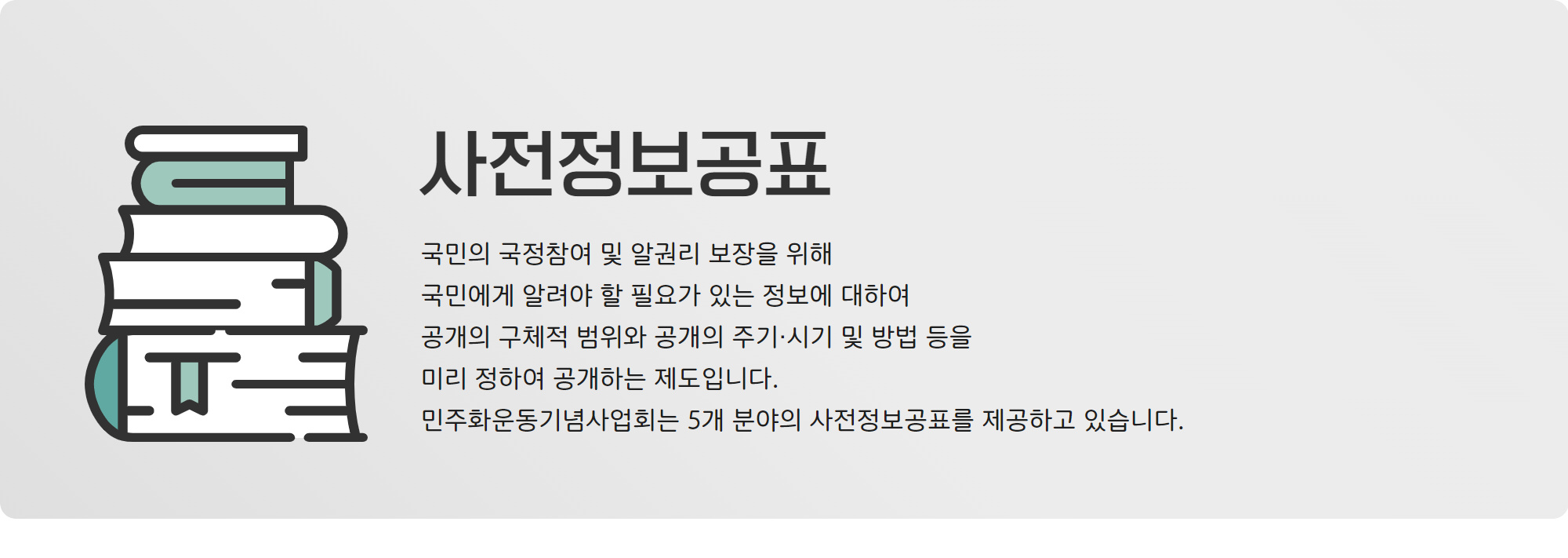 사전정보 공개는 국민의 국정참여 및 알권리 보장을 위해 국민에게 알려야 할 필요가 있는 정보에 대하여 공개의 구체적 범위와 공개의 주기·시기 및 방법 등을 미리 정하여 공개하는 제도입니다. 민주화운동기념사업회는 5개분야의 사전정보공표를 제공하고 있습니다.